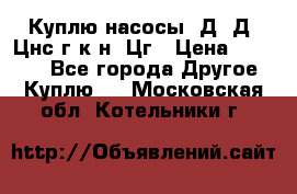 Куплю насосы 1Д, Д, Цнс(г,к,н) Цг › Цена ­ 10 000 - Все города Другое » Куплю   . Московская обл.,Котельники г.